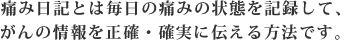 痛み日記とは毎日の痛みの状態を記録して、がんの情報を正確・確実に伝える方法です。